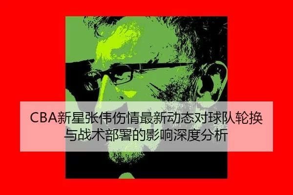 CBA新星张伟伤情最新动态对球队轮换与战术部署的影响深度分析