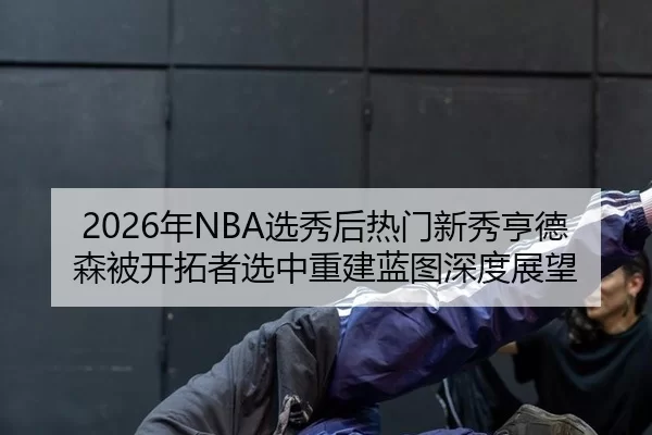 2026年NBA选秀后热门新秀亨德森被开拓者选中重建蓝图深度展望